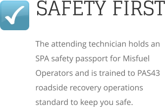 SAFETY FIRST The attending technician holds an SPA safety passport for Misfuel Operators and is trained to PAS43 roadside recovery operations standard to keep you safe.
