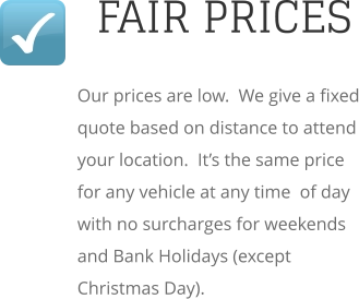 FAIR PRICES Our prices are low.  We give a fixed quote based on distance to attend your location.  It’s the same price for any vehicle at any time  of day with no surcharges for weekends and Bank Holidays (except Christmas Day).