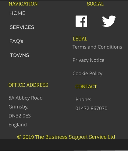 © 2019 The Business Support Service Ltd NAVIGATION SOCIAL OFFICE ADDRESS 5A Abbey Road Grimsby,  DN32 0ES England CONTACT Phone:  01472 867070 LEGAL Terms and Conditions Privacy Notice Cookie Policy HOME SERVICES FAQ's TOWNS