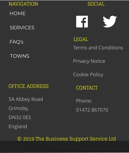 © 2019 The Business Support Service Ltd NAVIGATION SOCIAL OFFICE ADDRESS 5A Abbey Road Grimsby,  DN32 0ES England CONTACT Phone:  01472 867070 LEGAL Terms and Conditions Privacy Notice Cookie Policy HOME SERVICES FAQ's TOWNS