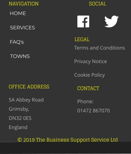 © 2019 The Business Support Service Ltd NAVIGATION SOCIAL OFFICE ADDRESS 5A Abbey Road Grimsby,  DN32 0ES England CONTACT Phone:  01472 867070 LEGAL Terms and Conditions Privacy Notice Cookie Policy HOME SERVICES FAQ's TOWNS