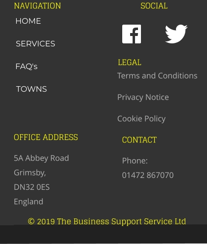 © 2019 The Business Support Service Ltd NAVIGATION SOCIAL OFFICE ADDRESS 5A Abbey Road Grimsby,  DN32 0ES England CONTACT Phone:  01472 867070 LEGAL Terms and Conditions Privacy Notice Cookie Policy HOME SERVICES FAQ's TOWNS